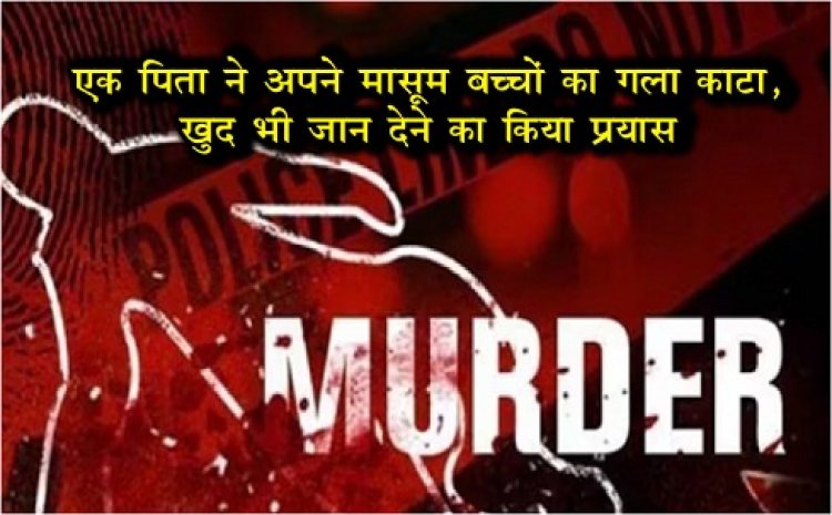 एक पिता ने अपने मासूम बच्चों का गला काटा, खुद भी जान देने का किया प्रयास….