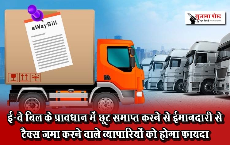 ई-वे बिल के प्रावधान में छूट समाप्त करने से ईमानदारी से टैक्स जमा करने वाले व्यापारियों को होगा फायदा