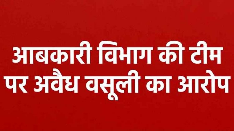 आबकारी विभाग की टीम पर अवैध वसूली का आरोप, शराब केस में फंसाने की धमकी देकर मांगे 20 हजार, नहीं देने पर नाबालिग बेटी से मारपीट