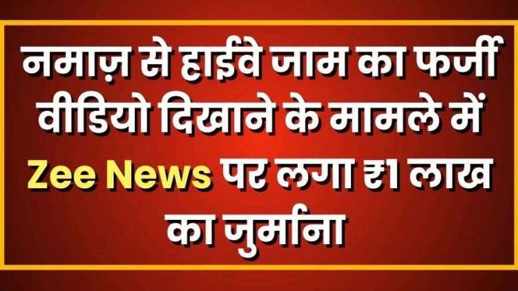 नमाज़ से हाईवे जाम का फर्जी वीडियो दिखाने के मामले में Zee News पर लगा ₹1 लाख का जुर्माना, झूठी रिपोर्टिंग के खिलाफ बड़ा फैसला