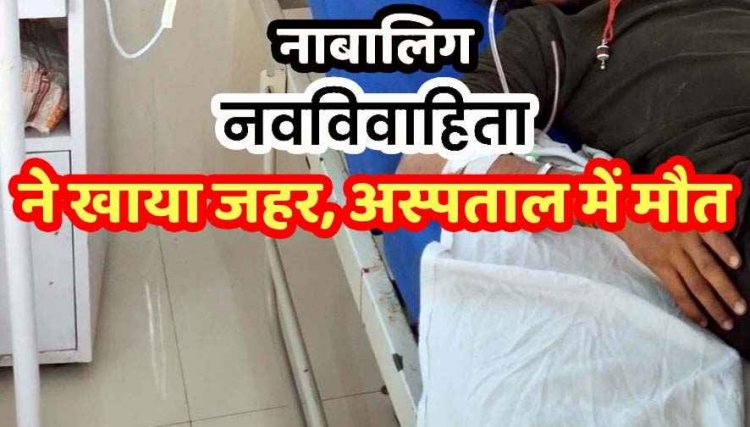 मर्जी के खिलाफ नाबालिग की शादी, परेशान नवविवाहिता ने खाया जहर, पति से कहा-किसी और को प्यार करती हूं, इलाज के दौरान तोड़ा दम