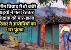 जमीन विवाद में शिक्षक की बेरहमी से  उतारा मौत के घाट, आक्रोशित परिजनों ने आरोपियों के घर में लगाई आग, गांव में तनाव का माहौल, पुलिस बल मौजूद
