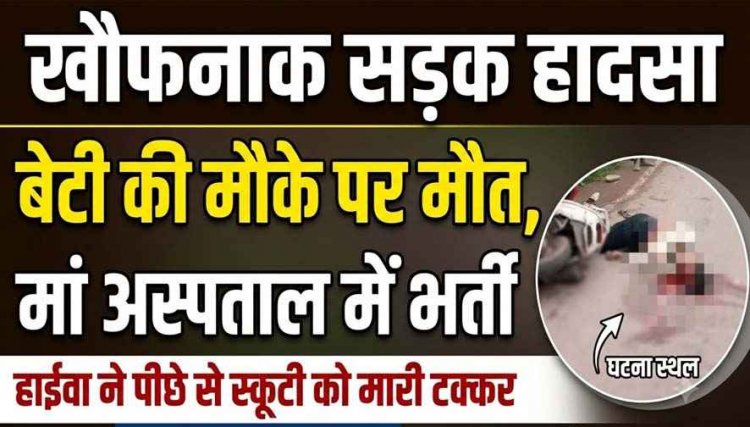 तेज रफ्तार हाइवा ने स्कूटी को पीछे से मारी टक्कर, दर्दनाक हादसे में बेटी की मौके पर मौत, मां गंभीर, आरोपी वाहन छोड़कर फरार, गैर-इरादतन हत्या का केस दर्ज 
