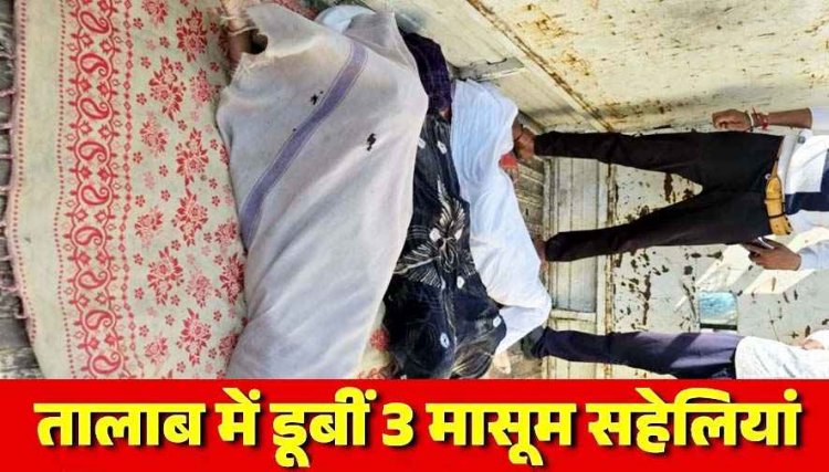 घर से साथ निकलीं तीन सहेलियां, तालाब में मिलीं तीनों की लाशें, नहाने गईं 3 नाबालिग सहेलियों की डूबने से मौत, किसान परिवार पर टूटा दुखों का पहाड़