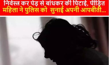 CRIME: निर्वस्त्र कर पेड़ से बांधकर की पिटाई, पीड़ित महिला ने पुलिस को  सुनाई अपनी आपबीती...