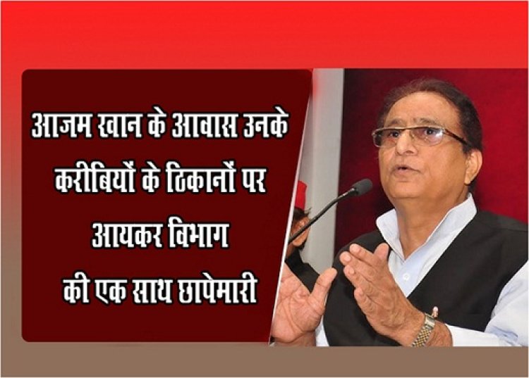 UP NEWS : आजम खान के आवास  उनके करीबियों के ठिकानों पर आयकर विभाग की एक साथ छापेमारी