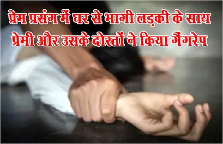 Gang Rape :  प्रेम प्रसंग में घर से भागी लड़की के साथ प्रेमी और उसके दोस्तों ने किया गैंगरेप 