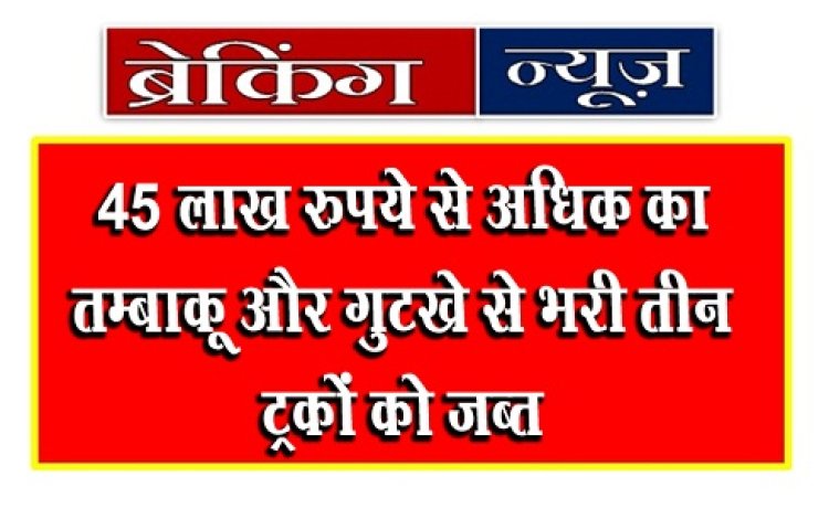 CG Breaking News : 45 लाख रुपये से अधिक का तम्बाकू और गुटखे से भरी तीन ट्रकों को जब्त