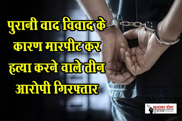 Crime New : पुरानी वाद विवाद के कारण मारपीट कर हत्या करने वाले तीन आरोपी गिरफ्तार
