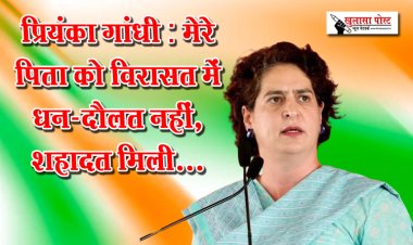 प्रियंका गांधी : मेरे पिता को विरासत में धन-दौलत नहीं, शहादत मिली...
