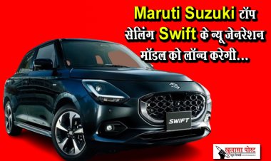 Maruti Suzuki टॉप सेलिंग Swift के न्यू जेनरेशन मॉडल को लॉन्च करेगी...
