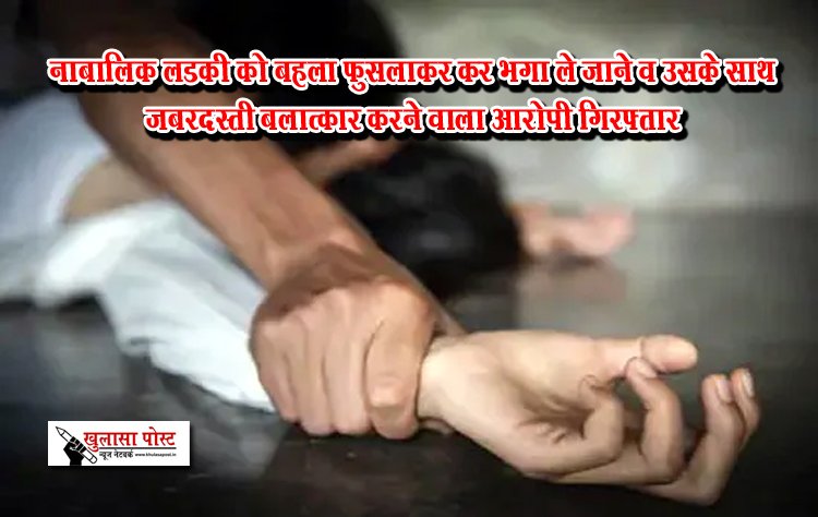 नाबालिक लडकी को बहला फुसलाकर कर भगा ले जाने व उसके साथ जबरदस्ती बलात्कार करने वाला आरोपी गिरफ्तार