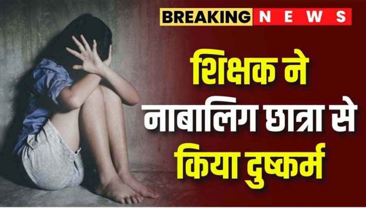 गुरु-शिष्य का रिश्ता कलंकित, स्कूल के शिक्षक राहुल ने दसवीं की नाबालिग छात्रा को चाकू की नोंक पर बनाया हवस का शिकार, मामला दर्ज, जांच में जुटी पुलिस