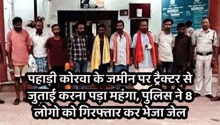 पहाड़ी कोरवा के जमीन पर जबरन ट्रैक्टर से जुताई करना पड़ा महंगा, पुलिस ने मारपीट व एससी-एसटी एक्ट में 8 आरोपियों को गिरफ्तार कर भेजा जेल