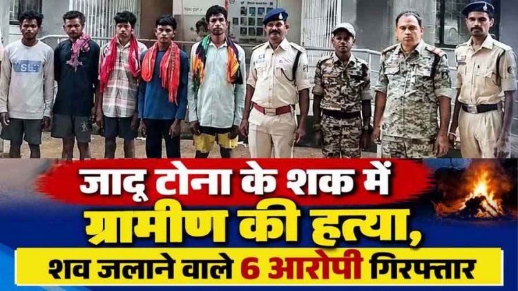 छत्तीसगढ़ में दिल दहला देने वाली घटना: जादू-टोना के शक में घर घुसकर ग्रामीण को उतारा मौत के घाट, फिर श्मशान घाट में जलाए शव, 6 गिरफ्तार